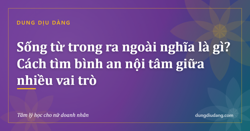 Sống từ trong ra ngoài nghĩa là gì? Cách tìm bình an nội tâm giữa nhiều vai trò