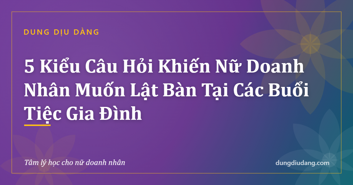 5 Kiểu Câu Hỏi Khiến Nữ Doanh Nhân Muốn Lật Bàn Tại Các Buổi Tiệc Gia Đình