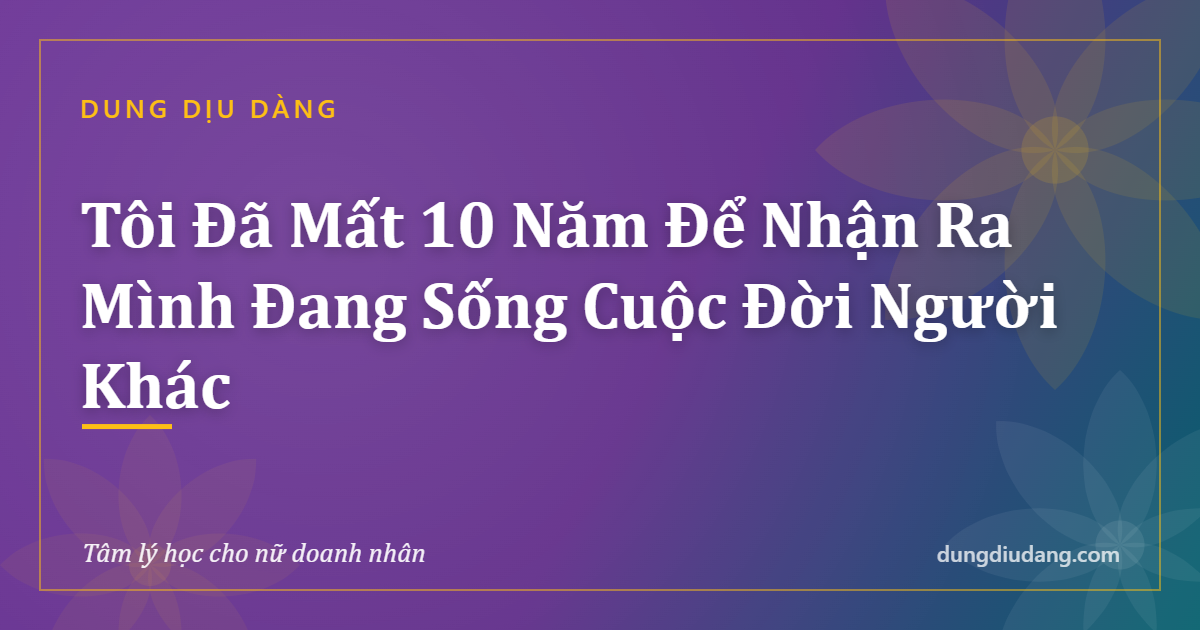 Tôi Đã Mất 10 Năm Để Nhận Ra Mình Đang Sống Cuộc Đời Người Khác